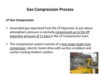 Gas Compression Process
LP Gas Compression
• Associated gas separated from the LP Separator at just above
atmospheric pressure is normally compressed up to the HP
Separator pressure of 11 bara in the LP Compression train.
• This compression system consists of a two-stage single train
compressor, electric motor drive with suction scrubbers and
suction cooling medium coolers.
 