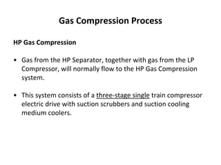 Gas Compression Process
HP Gas Compression
• Gas from the HP Separator, together with gas from the LP
Compressor, will normally flow to the HP Gas Compression
system.
• This system consists of a three-stage single train compressor
electric drive with suction scrubbers and suction cooling
medium coolers.
 
