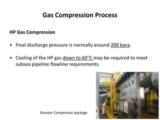 Gas Compression Process
HP Gas Compression
• Final discharge pressure is normally around 200 bara.
• Cooling of the HP gas down to 60C may be required to meet
subsea pipeline flowline requirements.
Booster Compressor package
 