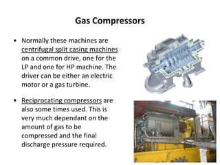 Gas Compressors
• Normally these machines are
centrifugal split casing machines
on a common drive, one for the
LP and one for HP machine. The
driver can be either an electric
motor or a gas turbine.
• Reciprocating compressors are
also some times used. This is
very much dependant on the
amount of gas to be
compressed and the final
discharge pressure required.
 