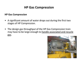 HP Gas Compression
HP Gas Compression
• A significant amount of water drops out during the first two
stages of HP Compression.
• The design gas throughput of the HP Gas Compression train
may have to be large enough to handle associated and recycle
gas.
 