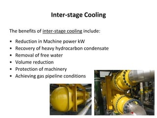 Inter-stage Cooling
The benefits of inter-stage cooling include:
• Reduction in Machine power kW
• Recovery of heavy hydrocarbon condensate
• Removal of free water
• Volume reduction
• Protection of machinery
• Achieving gas pipeline conditions
 