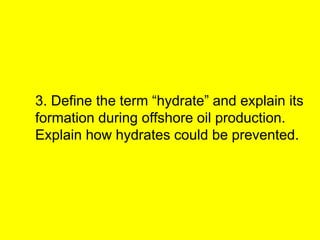 3. Define the term “hydrate” and explain its
formation during offshore oil production.
Explain how hydrates could be prevented.
 
