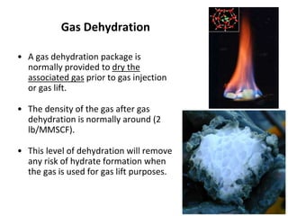 Gas Dehydration
• A gas dehydration package is
normally provided to dry the
associated gas prior to gas injection
or gas lift.
• The density of the gas after gas
dehydration is normally around (2
lb/MMSCF).
• This level of dehydration will remove
any risk of hydrate formation when
the gas is used for gas lift purposes.
 