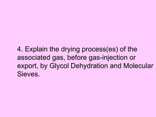 4. Explain the drying process(es) of the
associated gas, before gas-injection or
export, by Glycol Dehydration and Molecular
Sieves.
 