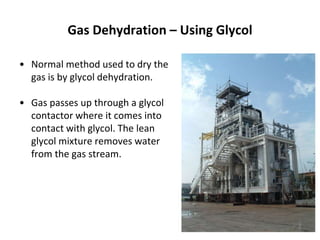 Gas Dehydration – Using Glycol
• Normal method used to dry the
gas is by glycol dehydration.
• Gas passes up through a glycol
contactor where it comes into
contact with glycol. The lean
glycol mixture removes water
from the gas stream.
 