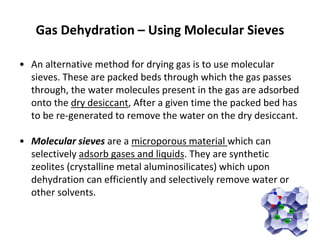 Gas Dehydration – Using Molecular Sieves
• An alternative method for drying gas is to use molecular
sieves. These are packed beds through which the gas passes
through, the water molecules present in the gas are adsorbed
onto the dry desiccant, After a given time the packed bed has
to be re-generated to remove the water on the dry desiccant.
• Molecular sieves are a microporous material which can
selectively adsorb gases and liquids. They are synthetic
zeolites (crystalline metal aluminosilicates) which upon
dehydration can efficiently and selectively remove water or
other solvents.
 
