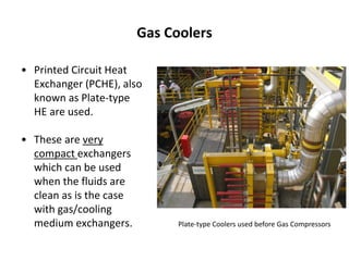 Gas Coolers
• Printed Circuit Heat
Exchanger (PCHE), also
known as Plate-type
HE are used.
• These are very
compact exchangers
which can be used
when the fluids are
clean as is the case
with gas/cooling
medium exchangers. Plate-type Coolers used before Gas Compressors
 