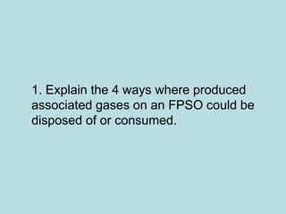 1. Explain the 4 ways where produced
associated gases on an FPSO could be
disposed of or consumed.
 
