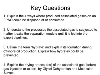 Key Questions
1. Explain the 4 ways where produced associated gases on an
FPSO could be disposed of or consumed.
2. Understand the processes the associated gas is subjected to
– after it exits the separation module until it is led into the
export pipelines.
3. Define the term “hydrate” and explain its formation during
offshore oil production. Explain how hydrates could be
prevented.
4. Explain the drying process(es) of the associated gas, before
gas-injection or export, by Glycol Dehydration and Molecular
Sieves.
 