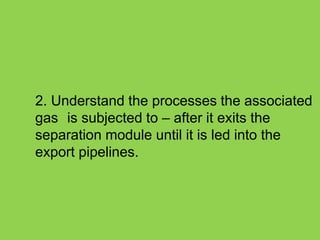 2. Understand the processes the associated
gas is subjected to – after it exits the
separation module until it is led into the
export pipelines.
 
