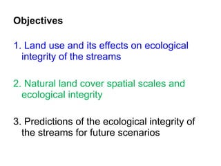 Objectives 1.  Land use and its effects on ecological integrity of the streams 2. Natural land cover spatial scales and ecological integrity 3. Predictions of the ecological integrity of the streams for future scenarios 