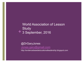 +
World Association of Lesson
Study
3 September, 2016
@DrGaryJones
Jones.gary@gmail.com
http://evidencebasededucationalleadership.blogspot.com
 