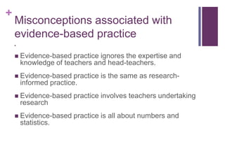 +
Misconceptions associated with
evidence-based practice

 Evidence-based practice ignores the expertise and
knowledge of teachers and head-teachers.
 Evidence-based practice is the same as research-
informed practice.
 Evidence-based practice involves teachers undertaking
research
 Evidence-based practice is all about numbers and
statistics.
 