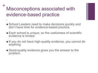 +
Misconceptions associated with
evidence-based practice

 School Leaders need to make decisions quickly and
don’t have time for evidence-based practice.
 Each school is unique, so the usefulness of scientific
evidence is limited.
 If you do not have high-quality evidence, you cannot do
anything
 Good-quality evidence gives you the answer to the
problem.
 