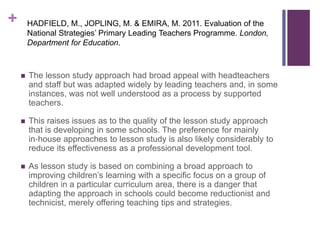 +
 The lesson study approach had broad appeal with headteachers
and staff but was adapted widely by leading teachers and, in some
instances, was not well understood as a process by supported
teachers.
 This raises issues as to the quality of the lesson study approach
that is developing in some schools. The preference for mainly
in‐house approaches to lesson study is also likely considerably to
reduce its effectiveness as a professional development tool.
 As lesson study is based on combining a broad approach to
improving children’s learning with a specific focus on a group of
children in a particular curriculum area, there is a danger that
adapting the approach in schools could become reductionist and
technicist, merely offering teaching tips and strategies.
HADFIELD, M., JOPLING, M. & EMIRA, M. 2011. Evaluation of the
National Strategies’ Primary Leading Teachers Programme. London,
Department for Education.
 