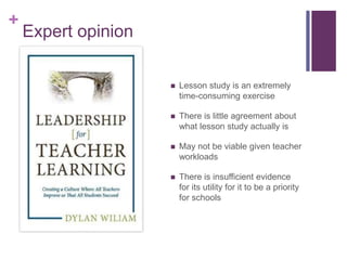 +
Expert opinion
 Lesson study is an extremely
time-consuming exercise
 There is little agreement about
what lesson study actually is
 May not be viable given teacher
workloads
 There is insufficient evidence
for its utility for it to be a priority
for schools
 