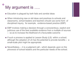 +
My argument is ….
 Education is plagued by both fads and zombie ideas
 When introducing new or old ideas and practices to schools and
classrooms, school leaders and teachers should use some form of
disciplined inquiry, for example, evidence-based practice (EBP)
 EBP involves making a decision through a conscientious, explicit and
judicious use of the best available evidence from a multiple of sources
– so as to increase the likelihood of a favourable outcome
 If such a process is applied to Lesson Study (LS) within a school,
although the adoption of LS has the potential to provide benefits – a
small-scale pilot might be appropriate.
 Nevertheless, – it is a judgment call – which depends upon on the
phronesis of school leaders and the particular needs of the school.
 
