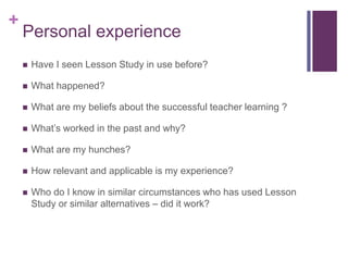 +
Personal experience
 Have I seen Lesson Study in use before?
 What happened?
 What are my beliefs about the successful teacher learning ?
 What’s worked in the past and why?
 What are my hunches?
 How relevant and applicable is my experience?
 Who do I know in similar circumstances who has used Lesson
Study or similar alternatives – did it work?
 