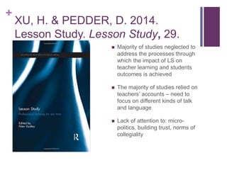 +
XU, H. & PEDDER, D. 2014.
Lesson Study. Lesson Study, 29.
 Majority of studies neglected to
address the processes through
which the impact of LS on
teacher learning and students
outcomes is achieved
 The majority of studies relied on
teachers’ accounts – need to
focus on different kinds of talk
and language
 Lack of attention to: micro-
politics, building trust, norms of
collegiality
 