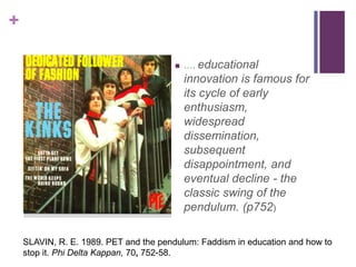 +
 …. educational
innovation is famous for
its cycle of early
enthusiasm,
widespread
dissemination,
subsequent
disappointment, and
eventual decline - the
classic swing of the
pendulum. (p752)
SLAVIN, R. E. 1989. PET and the pendulum: Faddism in education and how to
stop it. Phi Delta Kappan, 70, 752-58.
 