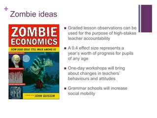 +
Zombie ideas
 Graded lesson observations can be
used for the purpose of high-stakes
teacher accountability
 A 0.4 effect size represents a
year’s worth of progress for pupils
of any age
 One-day workshops will bring
about changes in teachers’
behaviours and attitudes
 Grammar schools will increase
social mobility
 