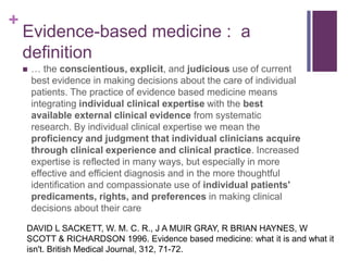 +
Evidence-based medicine : a
definition
 … the conscientious, explicit, and judicious use of current
best evidence in making decisions about the care of individual
patients. The practice of evidence based medicine means
integrating individual clinical expertise with the best
available external clinical evidence from systematic
research. By individual clinical expertise we mean the
proficiency and judgment that individual clinicians acquire
through clinical experience and clinical practice. Increased
expertise is reflected in many ways, but especially in more
effective and efficient diagnosis and in the more thoughtful
identification and compassionate use of individual patients'
predicaments, rights, and preferences in making clinical
decisions about their care
DAVID L SACKETT, W. M. C. R., J A MUIR GRAY, R BRIAN HAYNES, W
SCOTT & RICHARDSON 1996. Evidence based medicine: what it is and what it
isn't. British Medical Journal, 312, 71-72.
 