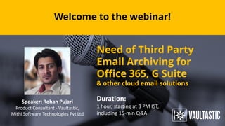 Welcome to the webinar!
Speaker: Rohan Pujari
Product Consultant - Vaultastic,
Mithi Software Technologies Pvt Ltd
Need of Third Party
Email Archiving for
Office 365, G Suite
& other cloud email solutions
Duration:
1 hour, starting at 3 PM IST,
including 15-min Q&A
 