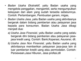 • Badan Usaha Ekstraktif, yaitu Badan usaha yang
mengelola penggalian, mengambil, serta mengumpulkan
kekayaan dari alam yang sudah tersedia sebelumnya.
Contoh: Pertambangan, Pembuatan garam, migas,
• Badan Usaha Jasa, yaitu Badan usaha yang aktivitasnya
bergerak dalam bidang pemberian atau pelayanan jasa
kepada para konsumen. Badan Usaha Jasa dibagi
menjadi dua:
a) Usaha Jasa Finansial, yaitu Badan usaha yang selalu
bergerak dlm bidang pemberian atau pelayanan jasa-
jasa kredit uang. Contoh: Bank,Koperasi, Asuransi, dll.
b) Usaha Jasa Non Finansial, yaitu Badan usaha yang
aktivitasnya memberikan pelayanan jasa-jasa lain di
luar pemberian kredit uang atau permodalan. Contoh:
Persewaan,Jasa Hiburan, Jasa profesi,dll
11
 