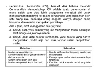 • Persekutuan komanditer (CV), berasal dari bahasa Belanda
Commanditair Vennootschap. CV adalah suatu perkumpulan di
mana salah satu atau lebih anggotanya mengikat diri untuk
menyerahkan modalnya ke dalam perusahaan yang dijalankan oleh
satu orang atau beberapa orang anggota lainnya, dengan nama
bersama, dan mereka merupakan pemiliknya.
Ada 2 (dua) sifat keanggotaan sekutu yaitu:
a. Sekutu aktif, yaitu sekutu yang ikut menyertakan modal sekaligus
aktif mengelola jalannya usaha.
b. Sekutu pasif atau sekutu komanditer, yaitu sekutu yang hanya
menyertakan modal saja dan tidak terlibat dalam pengelolaan
usaha.
13
Kelebihan : Kelemahan
• Mudah cara pendiriannya
• Modalnya relatif besar yang bersumber
dari para sekutu
• Sistem pengelolaan lebih baik
• Mudah memperoleh kredit dari bank
• Sekutu aktif memikul tanggung jawab yang
tidak terbatas
• Kelangsungan usaha sewaktu-waktu dapat
terganggu
• Kesulitan untuk menarik modal yang telah
disertakan
 