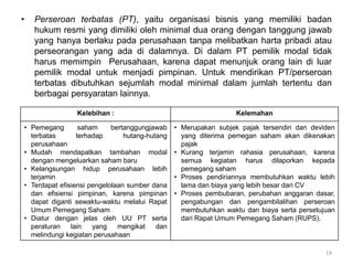 • Perseroan terbatas (PT), yaitu organisasi bisnis yang memiliki badan
hukum resmi yang dimiliki oleh minimal dua orang dengan tanggung jawab
yang hanya berlaku pada perusahaan tanpa melibatkan harta pribadi atau
perseorangan yang ada di dalamnya. Di dalam PT pemilik modal tidak
harus memimpin Perusahaan, karena dapat menunjuk orang lain di luar
pemilik modal untuk menjadi pimpinan. Untuk mendirikan PT/perseroan
terbatas dibutuhkan sejumlah modal minimal dalam jumlah tertentu dan
berbagai persyaratan lainnya.
14
Kelebihan : Kelemahan
• Pemegang saham bertanggungjawab
terbatas terhadap hutang-hutang
perusahaan
• Mudah mendapatkan tambahan modal
dengan mengeluarkan saham baru
• Kelangsungan hidup perusahaan lebih
terjamin
• Terdapat efisiensi pengelolaan sumber dana
dan efisiensi pimpinan, karena pimpinan
dapat diganti sewaktu-waktu melalui Rapat
Umum Pemegang Saham
• Diatur dengan jelas oleh UU PT serta
peraturan lain yang mengikat dan
melindungi kegiatan perusahaan
• Merupakan subjek pajak tersendiri dan deviden
yang diterima pemegan saham akan dikenakan
pajak
• Kurang terjamin rahasia perusahaan, karena
semua kegiatan harus dilaporkan kepada
pemegang saham
• Proses pendiriannya membutuhkan waktu lebih
lama dan biaya yang lebih besar dari CV
• Proses pembubaran, perubahan anggaran dasar,
pengabungan dan pengambilalihan perseroan
membutuhkan waktu dan biaya serta persetujuan
dari Rapat Umum Pemegang Saham (RUPS).
 