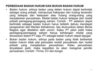 PERBEDAAN BADAN HUKUM DAN BUKAN BADAN HUKUM
• Badan hukum, artinya badan yang dalam hukum dapat bertindak
sebagai orang pribadi, mempunyai kekayaan dan hutang tersendiri
yang terlepas dari kekayaan atau hutang orang-orang yang
menjalankan perusahaan. Modal badan hukum terlepas dari modal
pribadi pemegang-pemegang saham. Contoh : PT sebelum dapat
bertindak sebagai badan hukum harus terlebih dahulu mendapat
pengesahan dari Menteri Kehakiman, lalu diumumkan dalam Berita
Negara agar diketahui oleh umum. Kalau PT jatuh pailit maka
pemegang-pemegang saham hanya kehilangan modal yang
dimasukan dalam PT saja, PT sebagai badan hukum dapat digugat.
• Bukan badan hukum, artinya pada badan yang tidak berbentuk
badan hukum tidak ada persoalan modal perusahaan dan modal
pribadi yang menjalankan perusahaan. Kalau perusahaan
dinyatakan pailit, maka kepailitan itu akan mengenai pemilik
perusahaan. Contoh : Firma, CV dan kongsi
15
 