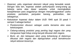 • Koperasi, yaitu organisasi ekonomi rakyat yang berwatak sosial.
Dengan kata lain, koperasi adalah perkumpulan orang-orang yg
bekerja sama atas dasar sukarela, untuk meningkatkan
kesejahteraan para anggotanya dengan menyelenggarakan usaha
produksi, pembelian, penjualan barang, perkreditan, dan
sebagainya.
• Kedudukan koperasi diatur dalam UUD 1945 ayat 33 pasal 1
sampai 3 sebagai berikut:
 Perekonomian disusun sebagai usaha bersama atas asas
kekeluargaan.
 Cabang-cabang produksi yang penting bagi negara dan yang
menguasai hajat hidup orang banyak dikuasai oleh negara.
 Bumi, air, dan kekayaan alam yang terkandung di dalamnya
dikuasai oleh negara dan dipergunakan untuk kemakmuran
rakyat sebesar-besarnya.
16
 