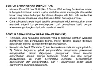 BENTUK BADAN USAHA SUBKONTRAK
• Menurut Pasal 26 dan 27 UU No. 9 Tahun 1995 tentang Subkontrak adalah
hubungan kemitraan antara usaha kecil dan usaha menengah atau usaha
besar yang dalam hubungan kemitraan, dengan kata lain, pola subkontrak
adalah bentuk kerjasama yang dilakukan dalam hubungan produk.
• Cara subkontrak akan terjadi apabila perusahaan induk memutuskan untuk
membeli, seperti komponen-komponen dari perusahaan kecil, dengan
alasan menguntungkan daripada membuat sendiri
BENTUK BADAN USAHA WARALABA (FRANCHISE)
• Waralaba, yaitu hubungan kemitraan yang di dalamnya pemberi waralaba
memberikan hak penggunaan lisensi, merek dagang, saluran distribusi
perusahaan disertai bantuan bimbingan manajeman.
• Karakteristik Pokok Waralaba: 1) Ada kesepakatan kerja sama yang tertulis,
2) Selama kerjasama, pihak pengwaralaba mengizinkan pewaralaba
menggunakan merek dagangnya, penggunaan merek tersebut
menimbulkan asumsi adanya kesamaan produk dan jasa dengan
pengwaralaba, 3) Pihak pewaralaba mendapat pendampingan
berkelanjutan dari pengwaralaba., dan 4) Kepemilikan badan usaha
sepenuhnya ada pada pewaralaba.
17
 
