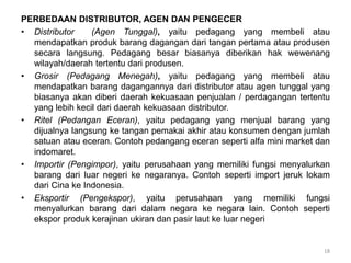 PERBEDAAN DISTRIBUTOR, AGEN DAN PENGECER
• Distributor (Agen Tunggal), yaitu pedagang yang membeli atau
mendapatkan produk barang dagangan dari tangan pertama atau produsen
secara langsung. Pedagang besar biasanya diberikan hak wewenang
wilayah/daerah tertentu dari produsen.
• Grosir (Pedagang Menegah), yaitu pedagang yang membeli atau
mendapatkan barang dagangannya dari distributor atau agen tunggal yang
biasanya akan diberi daerah kekuasaan penjualan / perdagangan tertentu
yang lebih kecil dari daerah kekuasaan distributor.
• Ritel (Pedangan Eceran), yaitu pedagang yang menjual barang yang
dijualnya langsung ke tangan pemakai akhir atau konsumen dengan jumlah
satuan atau eceran. Contoh pedangang eceran seperti alfa mini market dan
indomaret.
• Importir (Pengimpor), yaitu perusahaan yang memiliki fungsi menyalurkan
barang dari luar negeri ke negaranya. Contoh seperti import jeruk lokam
dari Cina ke Indonesia.
• Eksportir (Pengekspor), yaitu perusahaan yang memiliki fungsi
menyalurkan barang dari dalam negara ke negara lain. Contoh seperti
ekspor produk kerajinan ukiran dan pasir laut ke luar negeri
18
 