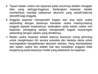 4. Tujuan badan usaha non koperasi pada umumnya adalah mengejar
laba yang setinggi-tingginya. Sedangkan koperasi adalah
memberikan manfaat pelayanan ekonomi yang sebaik-baiknya
(benefit) bagi anggota.
5. Anggota koperasi memperoleh bagian dari sisa basil usaha
sebanding dengan besarnya transaksi usaha masing-masing
anggota kepada koperasinya, sedangkan pada badan usaha non
koperasi, pemegang saham memperoleh bagian keuntungan
sebanding dengan saham yang dimilikinya.
 Badan usaha koperasi adalah adanya kemauan orang perorang
untuk menghimpun diri secara sukarela dan bekerja sama untuk
meningkatkan kesejahteraan ekonomi mereka. Yang membedakan
dari badan usaha lain adalah hak dan kewajiban anggota tidak
bergantung pada besarnya modal yang disetorkan ke koperasi.
 