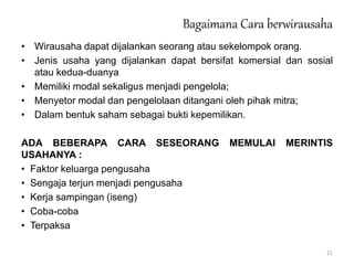 • Wirausaha dapat dijalankan seorang atau sekelompok orang.
• Jenis usaha yang dijalankan dapat bersifat komersial dan sosial
atau kedua-duanya
• Memiliki modal sekaligus menjadi pengelola;
• Menyetor modal dan pengelolaan ditangani oleh pihak mitra;
• Dalam bentuk saham sebagai bukti kepemilikan.
ADA BEBERAPA CARA SESEORANG MEMULAI MERINTIS
USAHANYA :
• Faktor keluarga pengusaha
• Sengaja terjun menjadi pengusaha
• Kerja sampingan (iseng)
• Coba-coba
• Terpaksa
Bagaimana Cara berwirausaha
21
 