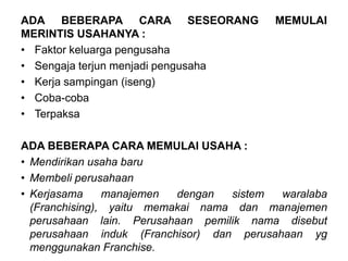 ADA BEBERAPA CARA SESEORANG MEMULAI
MERINTIS USAHANYA :
• Faktor keluarga pengusaha
• Sengaja terjun menjadi pengusaha
• Kerja sampingan (iseng)
• Coba-coba
• Terpaksa
ADA BEBERAPA CARA MEMULAI USAHA :
• Mendirikan usaha baru
• Membeli perusahaan
• Kerjasama manajemen dengan sistem waralaba
(Franchising), yaitu memakai nama dan manajemen
perusahaan lain. Perusahaan pemilik nama disebut
perusahaan induk (Franchisor) dan perusahaan yg
menggunakan Franchise.
 