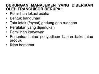 DUKUNGAN MANAJEMEN YANG DIBERIKAN
OLEH FRANCHISOR BERUPA :
• Pemilihan lokasi usaha
• Bentuk bangunan
• Tata letak (layout) gedung dan ruangan
• Peralatan yang diperlukan
• Pemilihan karyawan
• Penentuan atau penyediaan bahan baku atau
produk
• Iklan bersama
 