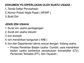 DOKUMEN YG DIPERLUKAN OLEH SUATU USAHA :
1.Tanda Daftar Perusahaan
2.Nomor Pokok Wajib Pajak ( NPWP )
3.Bukti Diri
JENIS IZIN USAHA
1.Surat izin usaha perdagangan
2.Surat izin usaha industri
3.Izin domisili
4.Izin mendirikan bangunan ( IMB )
5.Izin dari Departemen teknis sesuai dengan bidang usaha.
• Proses Pendirian Badan Usaha: Contoh; cara mendirikan
badan usaha berbentuk persekutuan komanditer (CV),
Perseroan Terbatas (PT), dan Yayasan ;
 