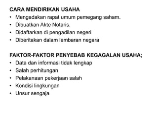 CARA MENDIRIKAN USAHA
• Mengadakan rapat umum pemegang saham.
• Dibuatkan Akte Notaris.
• Didaftarkan di pengadilan negeri
• Diberitakan dalam lembaran negara
FAKTOR-FAKTOR PENYEBAB KEGAGALAN USAHA;
• Data dan informasi tidak lengkap
• Salah perhitungan
• Pelakanaan pekerjaan salah
• Kondisi lingkungan
• Unsur sengaja
 