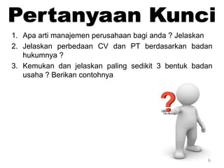 6
1. Apa arti manajemen perusahaan bagi anda ? Jelaskan
2. Jelaskan perbedaan CV dan PT berdasarkan badan
hukumnya ?
3. Kemukan dan jelaskan paling sedikit 3 bentuk badan
usaha ? Berikan contohnya
 