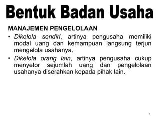 7
MANAJEMEN PENGELOLAAN
• Dikelola sendiri, artinya pengusaha memiliki
modal uang dan kemampuan langsung terjun
mengelola usahanya.
• Dikelola orang lain, artinya pengusaha cukup
menyetor sejumlah uang dan pengelolaan
usahanya diserahkan kepada pihak lain.
 