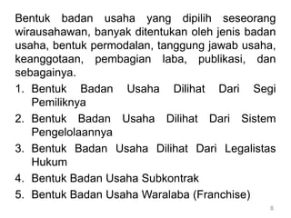 8
Bentuk badan usaha yang dipilih seseorang
wirausahawan, banyak ditentukan oleh jenis badan
usaha, bentuk permodalan, tanggung jawab usaha,
keanggotaan, pembagian laba, publikasi, dan
sebagainya.
1. Bentuk Badan Usaha Dilihat Dari Segi
Pemiliknya
2. Bentuk Badan Usaha Dilihat Dari Sistem
Pengelolaannya
3. Bentuk Badan Usaha Dilihat Dari Legalistas
Hukum
4. Bentuk Badan Usaha Subkontrak
5. Bentuk Badan Usaha Waralaba (Franchise)
 