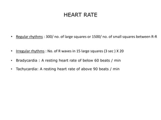 HEART RATE
• Regular rhythms : 300/ no. of large squares or 1500/ no. of small squares between R-R
• Irregular rhythms : No. of R waves in 15 large squares (3 sec ) X 20
• Bradycardia : A resting heart rate of below 60 beats / min
• Tachycardia: A resting heart rate of above 90 beats / min
 