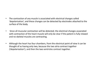• The contraction of any muscle is associated with electrical changes called
‘depolarization’, and these changes can be detected by electrodes attached to the
surface of the body.
• Since all muscular contraction will be detected, the electrical changes associated
with contraction of the heart muscle will only be clear if the patient is fully relaxed
and no skeletal muscles are contracting.
• Although the heart has four chambers, from the electrical point of view it can be
thought of as having only two, because the two atria contract together
(‘depolarization’), and then the two ventricles contract together.
 