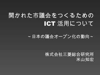 開かれた市議会をつくるための ICT 活用について ～日本の議会オープン化の動向～ 株式会社三菱総合研究所 米山知宏 