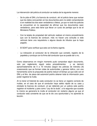 X
La intervención del policía al conductor se realiza de la siguiente manera:
- Se le pide el DNI y la licencia de conducir, ahí el policía tiene que revisar
que los datos concuerden en los documentos pero no están comprobando
si en realidad los dos sean verdaderos o falsos, ya que no todo los policías
se encuentran en la capacidad de afirmar que los documentos sean
verdaderos, para esto tiene que llevar un curso de peritaje que lo da el
Ministerio Público.
- Con la tarjeta de propiedad del vehículo realizan el mismo procedimiento
que con la licencia de conducir, más no hacen una consulta si este
vehículo tiene una requisitoria o alguna deuda de tributos que la haya
pagado.
- El SOAT para verificar que este con la fecha vigente.
- La indicación al conductor de la infracción que cometió, registro de la
papeleta y concluye con la firma del conductor que se puede dar o no.
Como observamos en ningún momento pudo comprobar algún documento,
solo por reglamento siguió estos procedimientos y se demoró
aproximadamente de 5 a 10 minutos (según los policías de tránsito) [4]
ocasionando que se formen colas de automóviles y generar tráfico, con una
herramienta como la propuesta de podría reducir el tiempo ya que solo con el
DNI y el Nro. de placa del automóvil podría obtener toda la información para
poder registrar la multa.
Al no tener el historial de cada conductor no se tiene un registro correcto de
multas, en el caso de que el conductor haya salido rápido de su casa y
olvidado la licencia de conducir, al ser detenido por un policía este podría
registrar el incidente y para como “Ley de la duda”, a la segunda que suceda
lo mismo se generaría la multa al conductor sin reclamo alguno ya que el
conductor esta consiente de que se le dio una oportunidad y no aprendió la
lección.
 