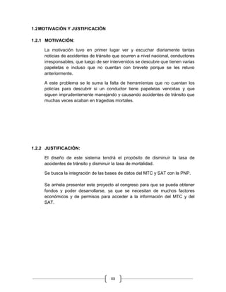 XII
1.2MOTIVACIÓN Y JUSTIFICACIÓN
1.2.1 MOTIVACIÓN:
La motivación tuvo en primer lugar ver y escuchar diariamente tantas
noticias de accidentes de tránsito que ocurren a nivel nacional, conductores
irresponsables, que luego de ser intervenidos se descubre que tienen varias
papeletas e incluso que no cuentan con brevete porque se les retuvo
anteriormente.
A este problema se le suma la falta de herramientas que no cuentan los
policías para descubrir si un conductor tiene papeletas vencidas y que
siguen imprudentemente manejando y causando accidentes de tránsito que
muchas veces acaban en tragedias mortales.
1.2.2 JUSTIFICACIÓN:
El diseño de este sistema tendrá el propósito de disminuir la tasa de
accidentes de tránsito y disminuir la tasa de mortalidad.
Se busca la integración de las bases de datos del MTC y SAT con la PNP.
Se anhela presentar este proyecto al congreso para que se pueda obtener
fondos y poder desarrollarse, ya que se necesitan de muchos factores
económicos y de permisos para acceder a la información del MTC y del
SAT.
 