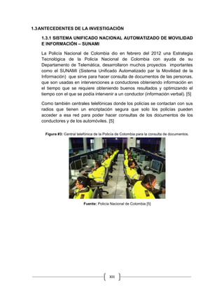 XIII
1.3ANTECEDENTES DE LA INVESTIGACIÓN
1.3.1 SISTEMA UNIFICADO NACIONAL AUTOMATIZADO DE MOVILIDAD
E INFORMACIÓN – SUNAMI
La Policía Nacional de Colombia dio en febrero del 2012 una Estrategia
Tecnológica de la Policía Nacional de Colombia con ayuda de su
Departamento de Telemática, desarrollaron muchos proyectos importantes
como el SUNAMI (Sistema Unificado Automatizado par la Movilidad de la
Información) que sirve para hacer consulta de documentos de las personas,
que son usadas en intervenciones a conductores obteniendo información en
el tiempo que se requiere obteniendo buenos resultados y optimizando el
tiempo con el que se podía intervenir a un conductor (información verbal). [5]
Como también centrales telefónicas donde los policías se contactan con sus
radios que tienen un encriptación segura que solo los policías pueden
acceder a esa red para poder hacer consultas de los documentos de los
conductores y de los automóviles. [5]
Figura #3: Central telefónica de la Policía de Colombia para la consulta de documentos.
Fuente: Policía Nacional de Colombia [5]
 